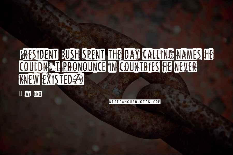 Jay Leno Quotes: President Bush spent the day calling names he couldn't pronounce in countries he never knew existed.