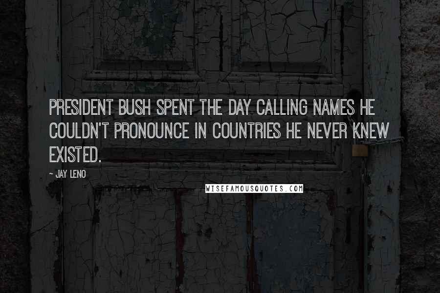 Jay Leno Quotes: President Bush spent the day calling names he couldn't pronounce in countries he never knew existed.