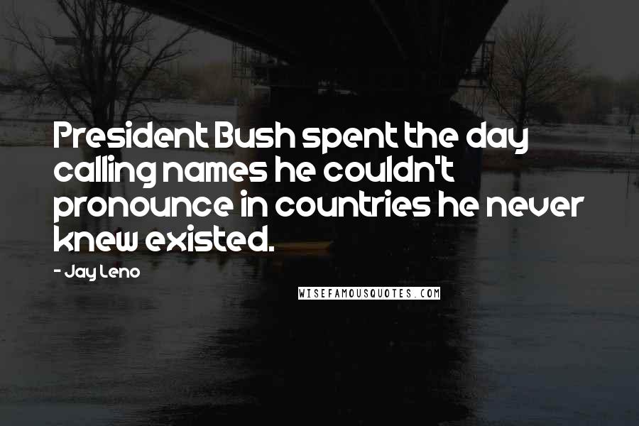 Jay Leno Quotes: President Bush spent the day calling names he couldn't pronounce in countries he never knew existed.