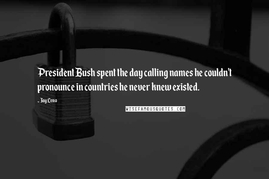 Jay Leno Quotes: President Bush spent the day calling names he couldn't pronounce in countries he never knew existed.