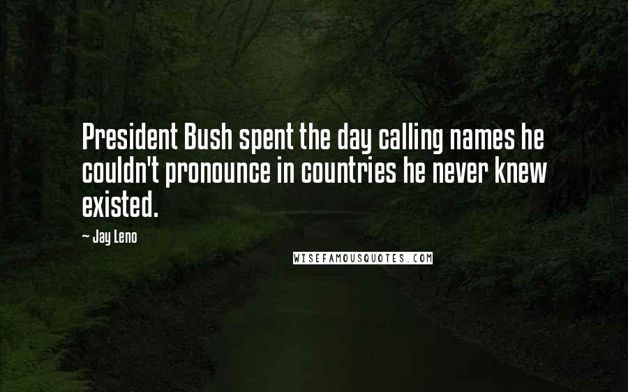 Jay Leno Quotes: President Bush spent the day calling names he couldn't pronounce in countries he never knew existed.