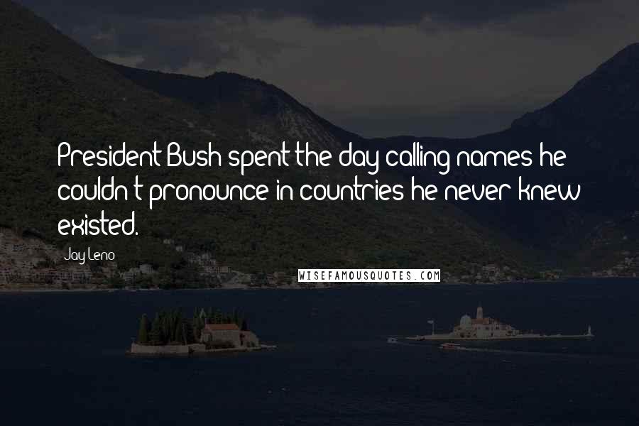 Jay Leno Quotes: President Bush spent the day calling names he couldn't pronounce in countries he never knew existed.