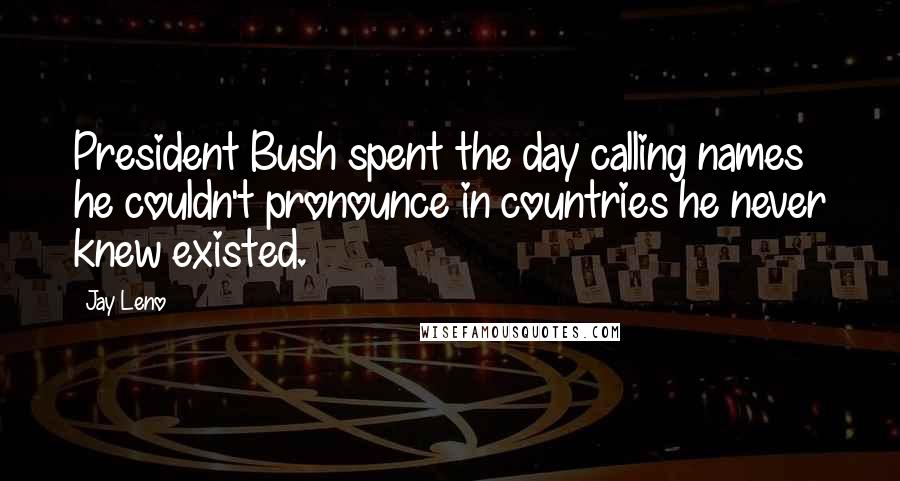 Jay Leno Quotes: President Bush spent the day calling names he couldn't pronounce in countries he never knew existed.