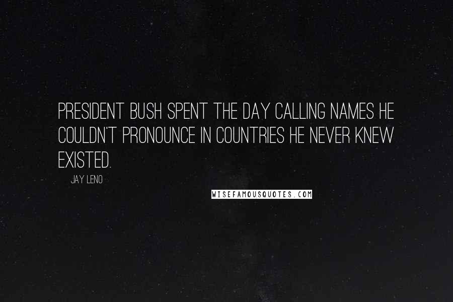 Jay Leno Quotes: President Bush spent the day calling names he couldn't pronounce in countries he never knew existed.