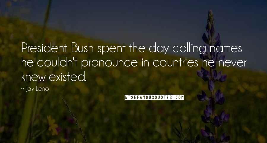 Jay Leno Quotes: President Bush spent the day calling names he couldn't pronounce in countries he never knew existed.