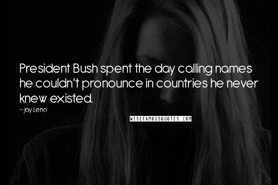 Jay Leno Quotes: President Bush spent the day calling names he couldn't pronounce in countries he never knew existed.