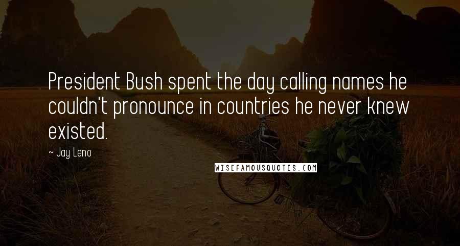Jay Leno Quotes: President Bush spent the day calling names he couldn't pronounce in countries he never knew existed.