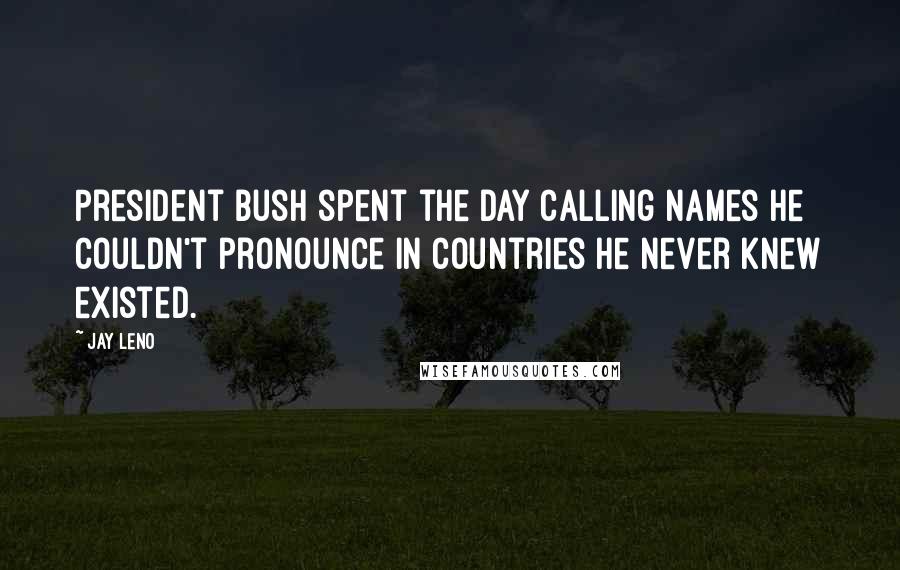 Jay Leno Quotes: President Bush spent the day calling names he couldn't pronounce in countries he never knew existed.
