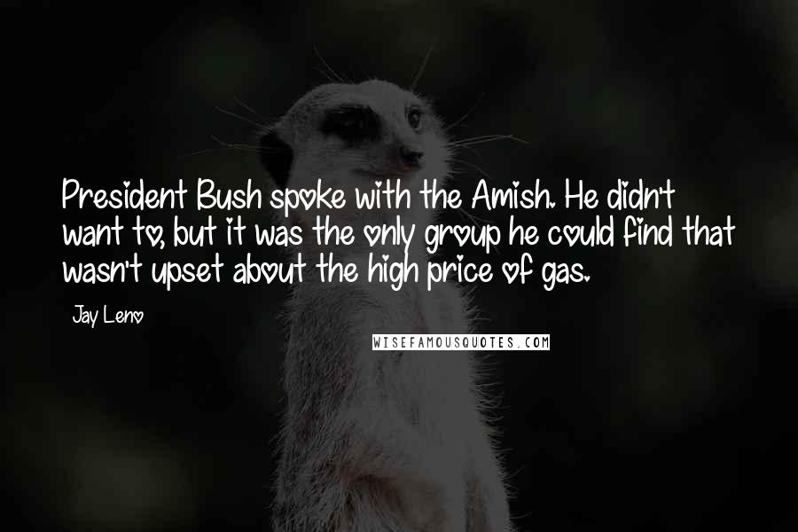 Jay Leno Quotes: President Bush spoke with the Amish. He didn't want to, but it was the only group he could find that wasn't upset about the high price of gas.