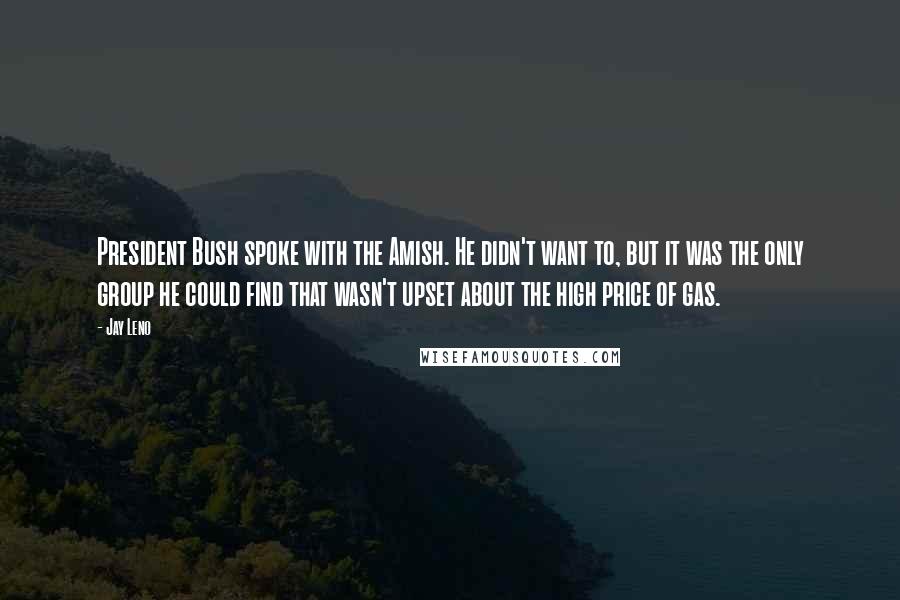 Jay Leno Quotes: President Bush spoke with the Amish. He didn't want to, but it was the only group he could find that wasn't upset about the high price of gas.