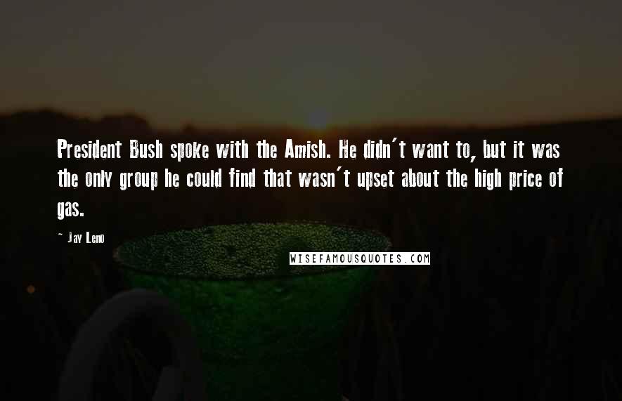 Jay Leno Quotes: President Bush spoke with the Amish. He didn't want to, but it was the only group he could find that wasn't upset about the high price of gas.