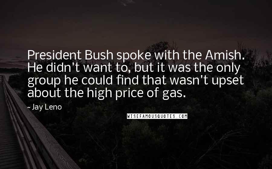 Jay Leno Quotes: President Bush spoke with the Amish. He didn't want to, but it was the only group he could find that wasn't upset about the high price of gas.