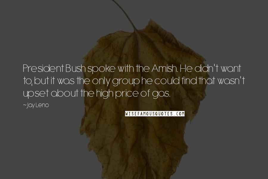 Jay Leno Quotes: President Bush spoke with the Amish. He didn't want to, but it was the only group he could find that wasn't upset about the high price of gas.