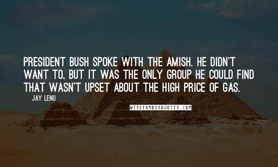 Jay Leno Quotes: President Bush spoke with the Amish. He didn't want to, but it was the only group he could find that wasn't upset about the high price of gas.