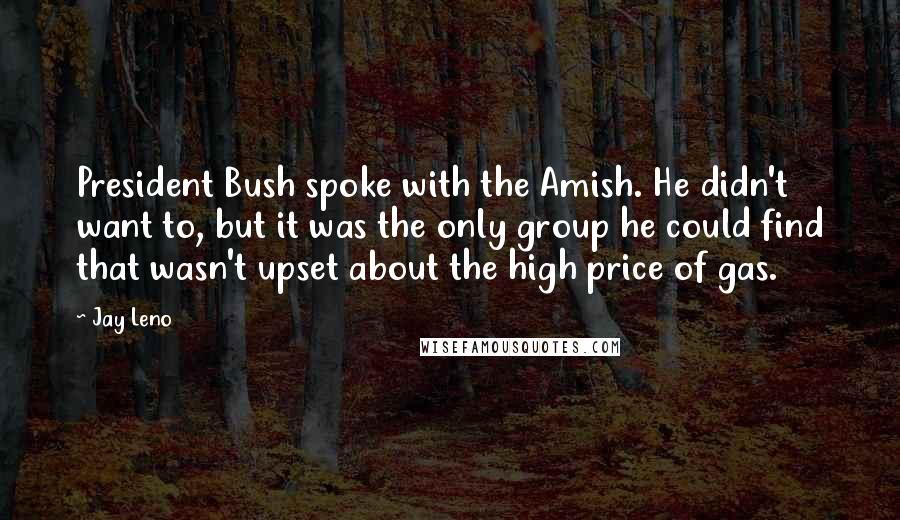 Jay Leno Quotes: President Bush spoke with the Amish. He didn't want to, but it was the only group he could find that wasn't upset about the high price of gas.