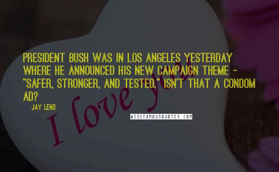 Jay Leno Quotes: President Bush was in Los Angeles yesterday where he announced his new campaign theme - "Safer, Stronger, and Tested." Isn't that a condom ad?