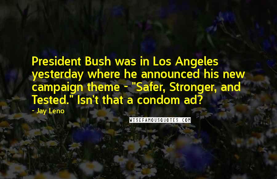Jay Leno Quotes: President Bush was in Los Angeles yesterday where he announced his new campaign theme - "Safer, Stronger, and Tested." Isn't that a condom ad?