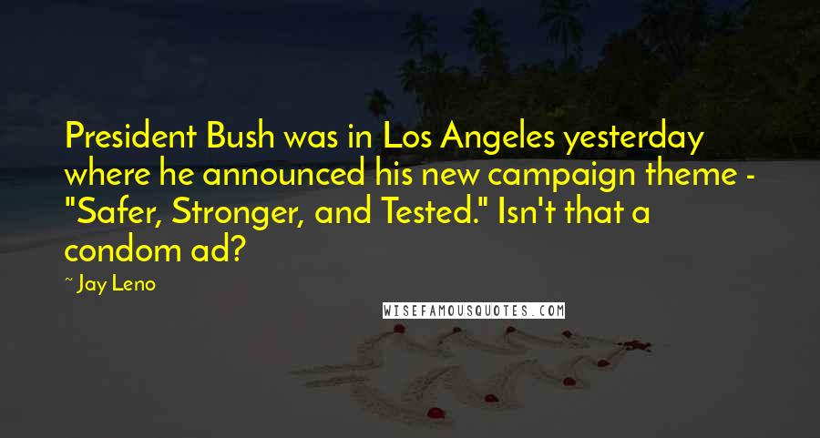 Jay Leno Quotes: President Bush was in Los Angeles yesterday where he announced his new campaign theme - "Safer, Stronger, and Tested." Isn't that a condom ad?