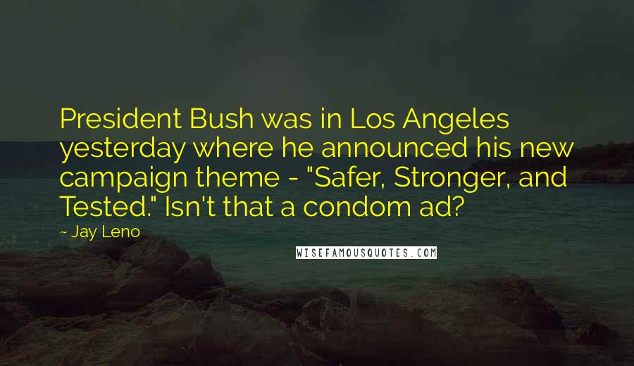 Jay Leno Quotes: President Bush was in Los Angeles yesterday where he announced his new campaign theme - "Safer, Stronger, and Tested." Isn't that a condom ad?
