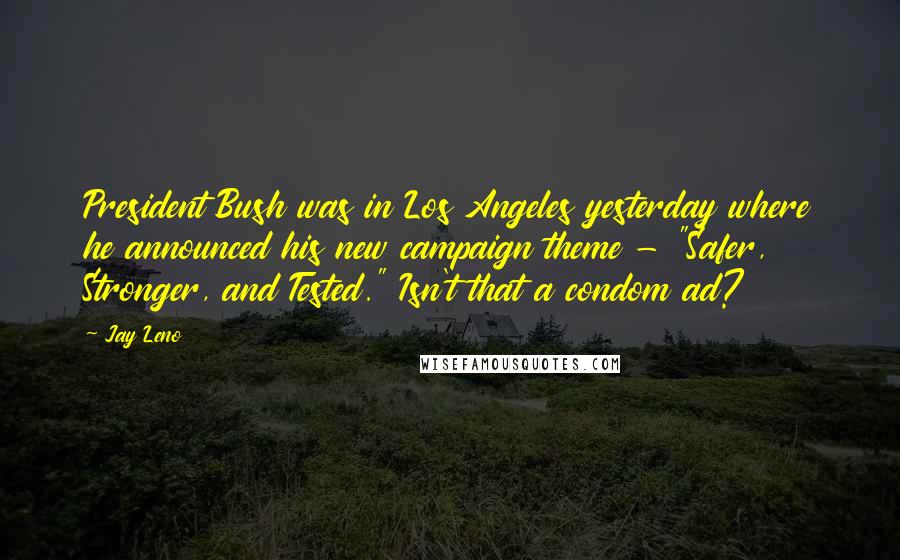 Jay Leno Quotes: President Bush was in Los Angeles yesterday where he announced his new campaign theme - "Safer, Stronger, and Tested." Isn't that a condom ad?