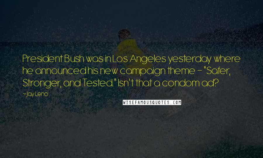 Jay Leno Quotes: President Bush was in Los Angeles yesterday where he announced his new campaign theme - "Safer, Stronger, and Tested." Isn't that a condom ad?