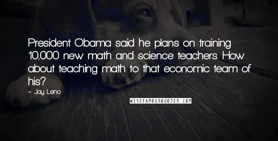 Jay Leno Quotes: President Obama said he plans on training 10,000 new math and science teachers. How about teaching math to that economic team of his?