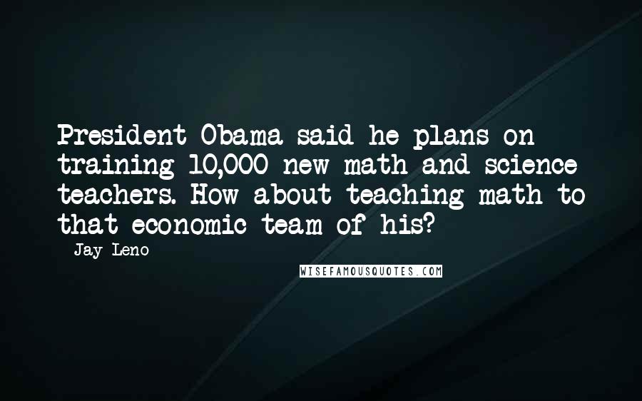 Jay Leno Quotes: President Obama said he plans on training 10,000 new math and science teachers. How about teaching math to that economic team of his?