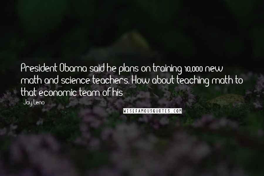 Jay Leno Quotes: President Obama said he plans on training 10,000 new math and science teachers. How about teaching math to that economic team of his?