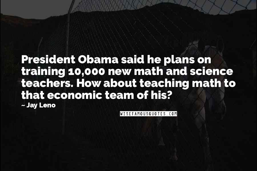 Jay Leno Quotes: President Obama said he plans on training 10,000 new math and science teachers. How about teaching math to that economic team of his?
