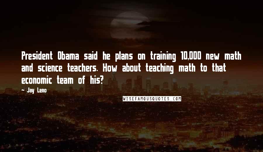 Jay Leno Quotes: President Obama said he plans on training 10,000 new math and science teachers. How about teaching math to that economic team of his?