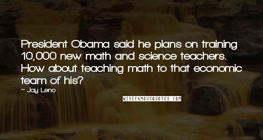 Jay Leno Quotes: President Obama said he plans on training 10,000 new math and science teachers. How about teaching math to that economic team of his?