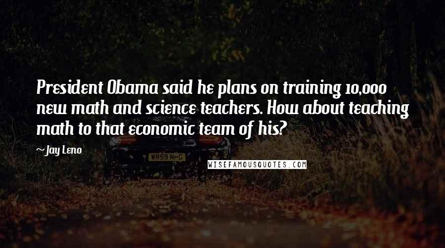 Jay Leno Quotes: President Obama said he plans on training 10,000 new math and science teachers. How about teaching math to that economic team of his?