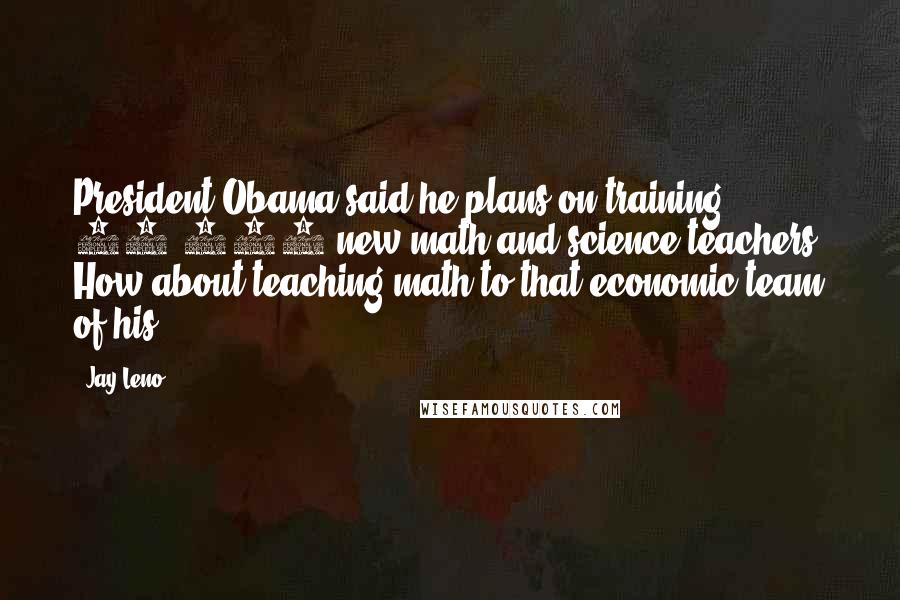 Jay Leno Quotes: President Obama said he plans on training 10,000 new math and science teachers. How about teaching math to that economic team of his?