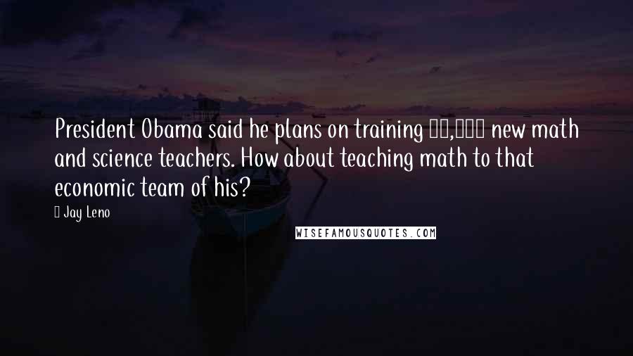 Jay Leno Quotes: President Obama said he plans on training 10,000 new math and science teachers. How about teaching math to that economic team of his?