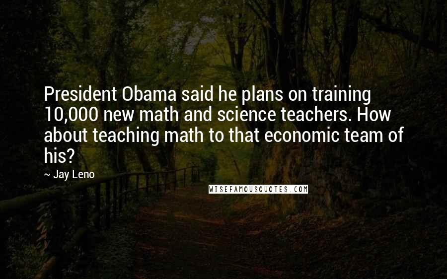 Jay Leno Quotes: President Obama said he plans on training 10,000 new math and science teachers. How about teaching math to that economic team of his?