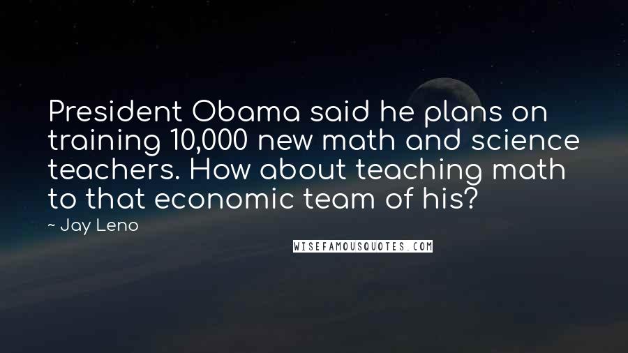 Jay Leno Quotes: President Obama said he plans on training 10,000 new math and science teachers. How about teaching math to that economic team of his?