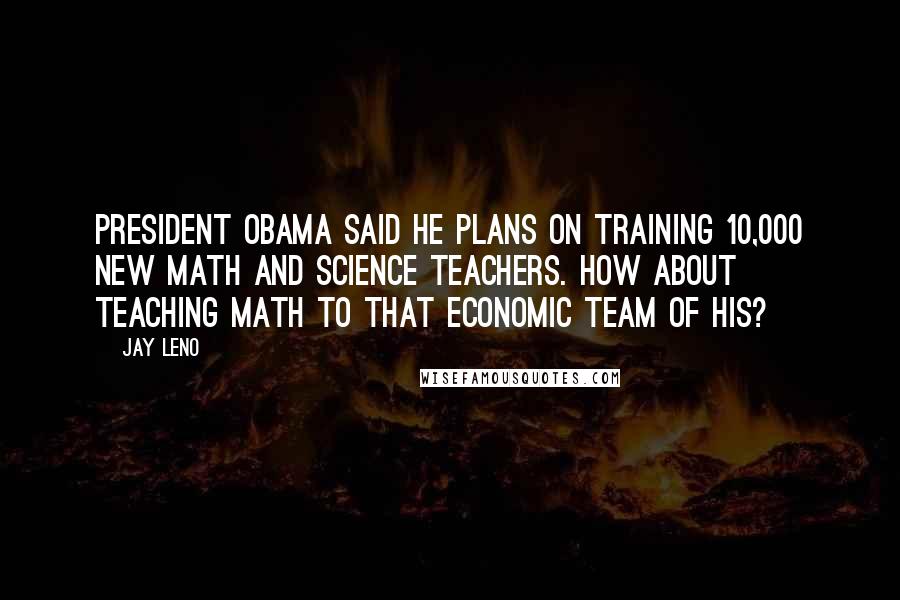 Jay Leno Quotes: President Obama said he plans on training 10,000 new math and science teachers. How about teaching math to that economic team of his?
