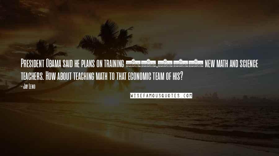 Jay Leno Quotes: President Obama said he plans on training 10,000 new math and science teachers. How about teaching math to that economic team of his?