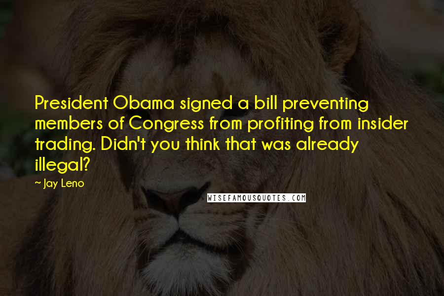 Jay Leno Quotes: President Obama signed a bill preventing members of Congress from profiting from insider trading. Didn't you think that was already illegal?