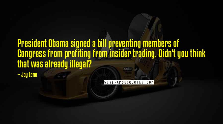 Jay Leno Quotes: President Obama signed a bill preventing members of Congress from profiting from insider trading. Didn't you think that was already illegal?