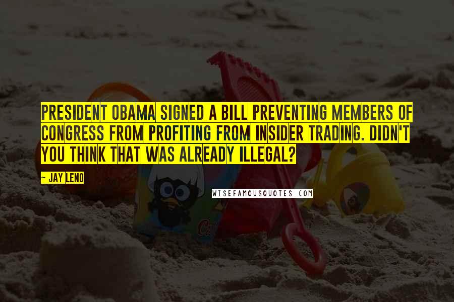 Jay Leno Quotes: President Obama signed a bill preventing members of Congress from profiting from insider trading. Didn't you think that was already illegal?