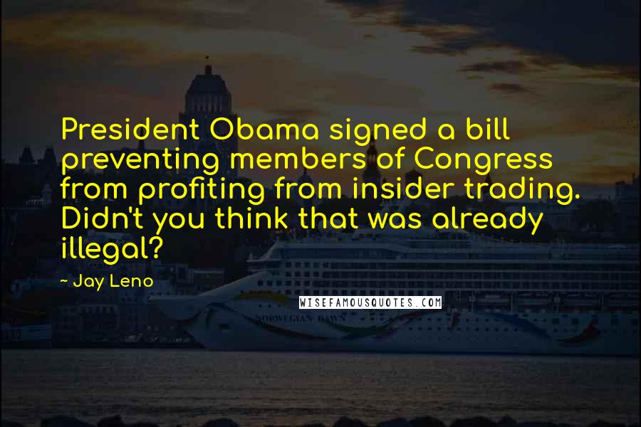 Jay Leno Quotes: President Obama signed a bill preventing members of Congress from profiting from insider trading. Didn't you think that was already illegal?