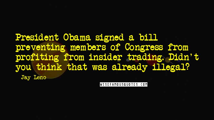 Jay Leno Quotes: President Obama signed a bill preventing members of Congress from profiting from insider trading. Didn't you think that was already illegal?