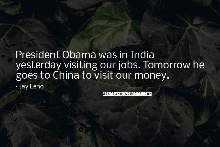 Jay Leno Quotes: President Obama was in India yesterday visiting our jobs. Tomorrow he goes to China to visit our money.