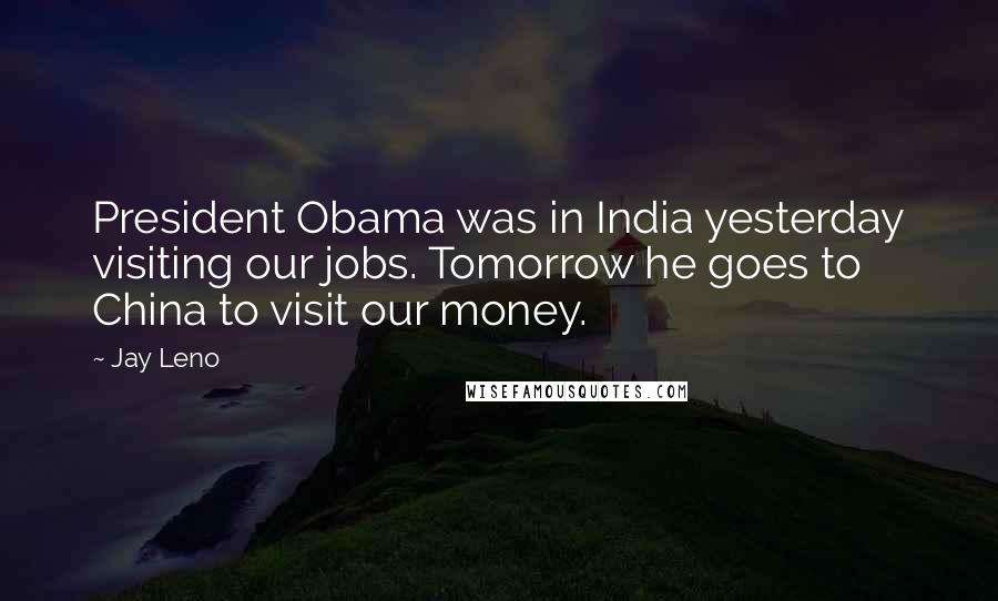 Jay Leno Quotes: President Obama was in India yesterday visiting our jobs. Tomorrow he goes to China to visit our money.