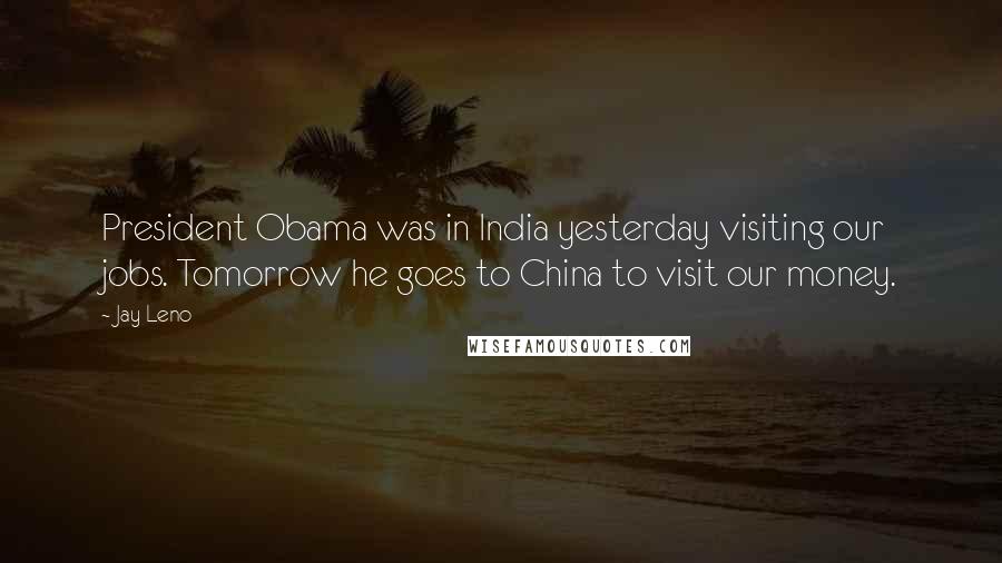 Jay Leno Quotes: President Obama was in India yesterday visiting our jobs. Tomorrow he goes to China to visit our money.