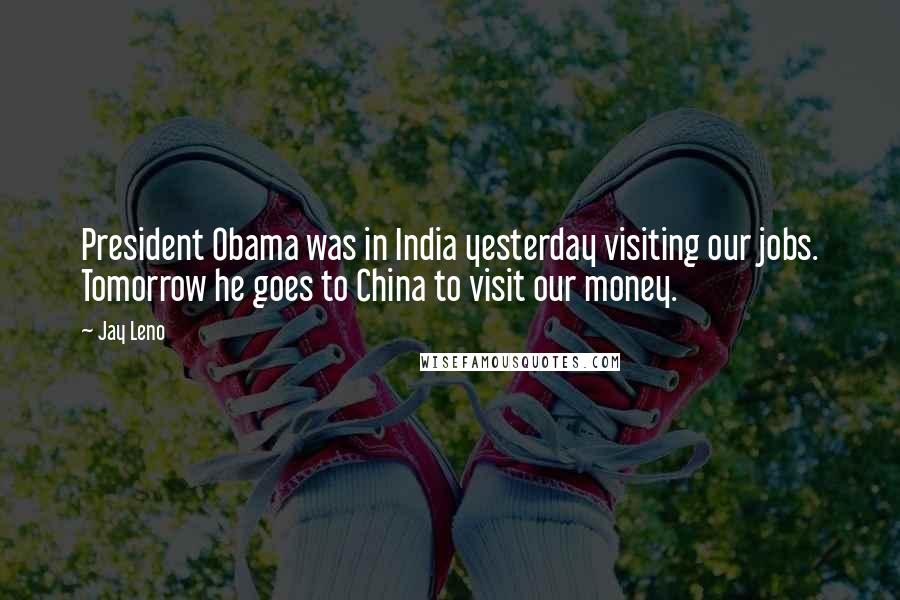 Jay Leno Quotes: President Obama was in India yesterday visiting our jobs. Tomorrow he goes to China to visit our money.