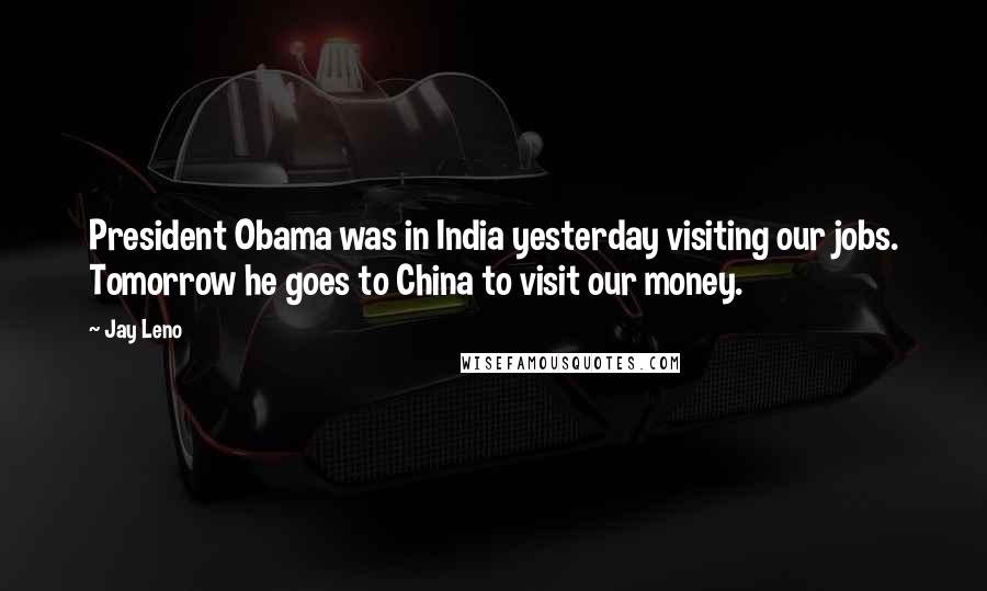 Jay Leno Quotes: President Obama was in India yesterday visiting our jobs. Tomorrow he goes to China to visit our money.