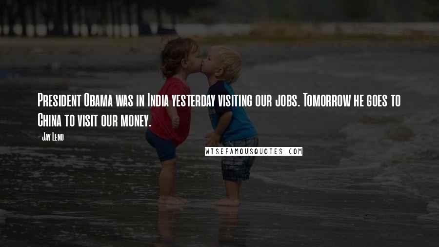 Jay Leno Quotes: President Obama was in India yesterday visiting our jobs. Tomorrow he goes to China to visit our money.