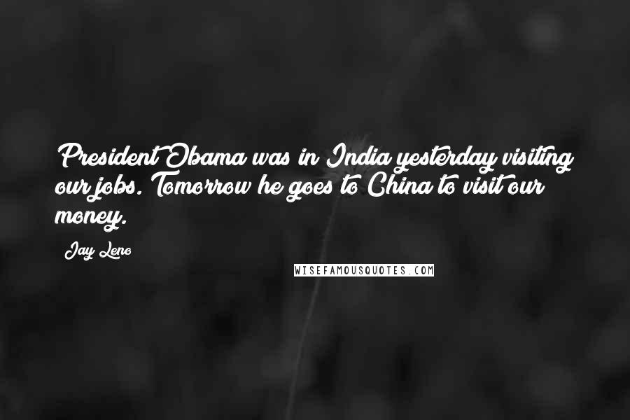 Jay Leno Quotes: President Obama was in India yesterday visiting our jobs. Tomorrow he goes to China to visit our money.